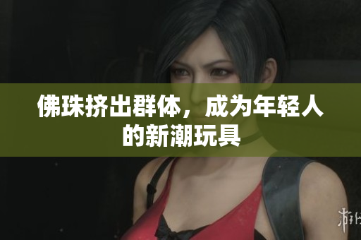 佛珠挤出群体，成为年轻人的新潮玩具
