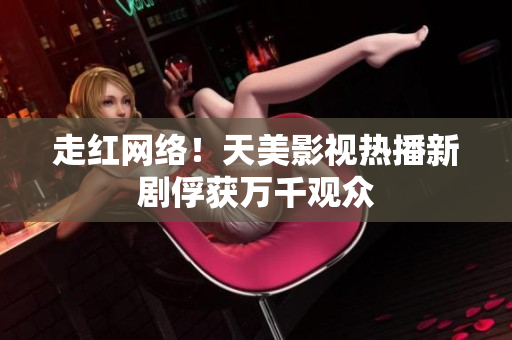 走红网络！天美影视热播新剧俘获万千观众