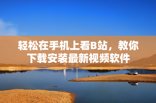 轻松在手机上看B站，教你下载安装最新视频软件