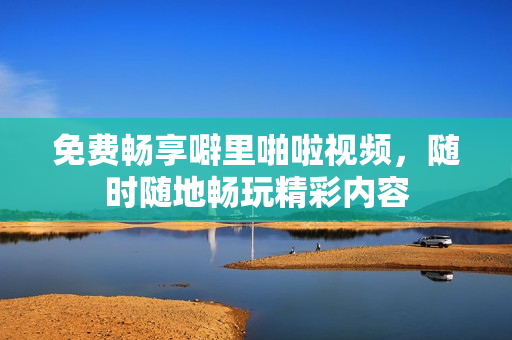 免费畅享噼里啪啦视频，随时随地畅玩精彩内容