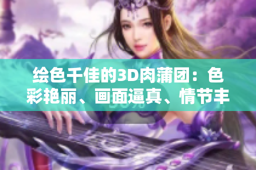 绘色千佳的3D肉蒲团：色彩艳丽、画面逼真、情节丰富
