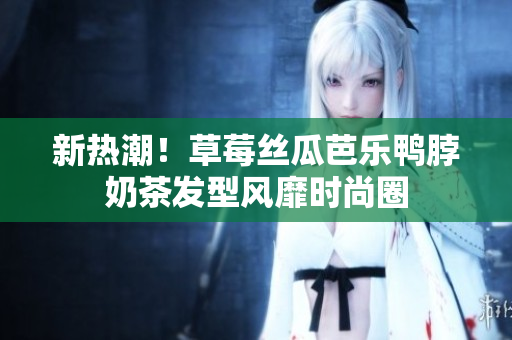 新热潮！草莓丝瓜芭乐鸭脖奶茶发型风靡时尚圈