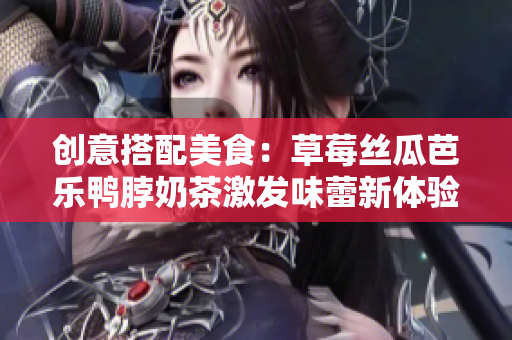 创意搭配美食：草莓丝瓜芭乐鸭脖奶茶激发味蕾新体验