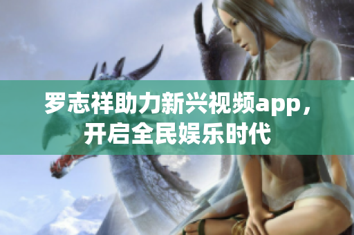 罗志祥助力新兴视频app，开启全民娱乐时代