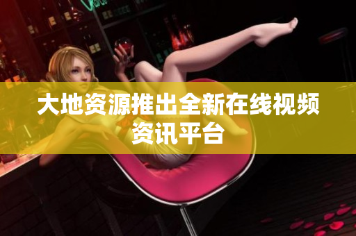 大地资源推出全新在线视频资讯平台