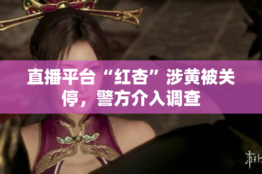 直播平台“红杏”涉黄被关停，警方介入调查