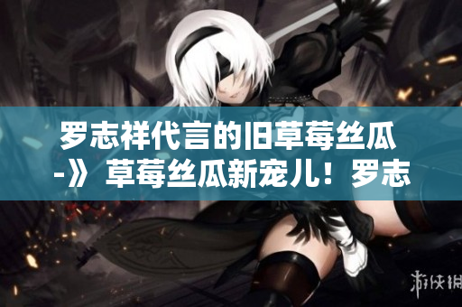罗志祥代言的旧草莓丝瓜 -》 草莓丝瓜新宠儿！罗志祥代言吸睛无数
