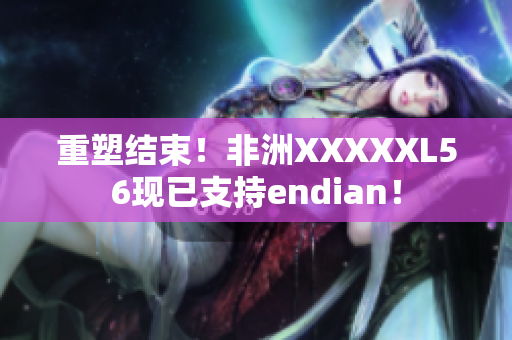 重塑结束！非洲XXXXXL56现已支持endian！