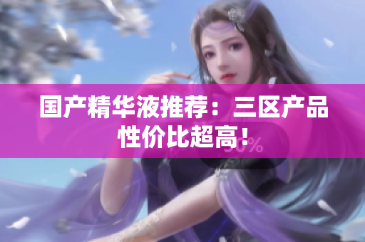 国产精华液推荐：三区产品性价比超高！
