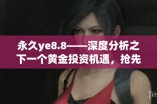 永久ye8.8——深度分析之下一个黄金投资机遇，抢先掌握！