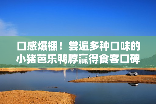 口感爆棚！尝遍多种口味的小猪芭乐鸭脖赢得食客口碑