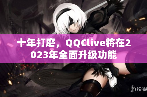 十年打磨，QQClive将在2023年全面升级功能
