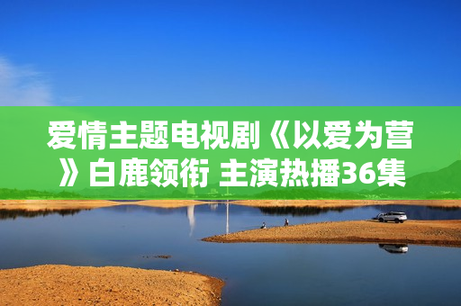 爱情主题电视剧《以爱为营》白鹿领衔 主演热播36集