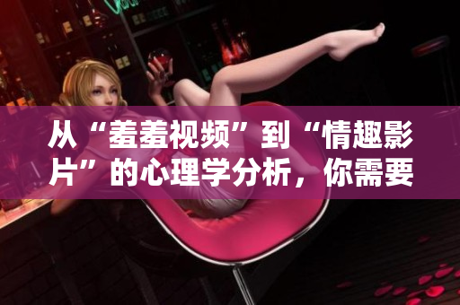 从“羞羞视频”到“情趣影片”的心理学分析，你需要了解的这些！
