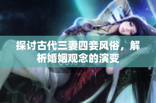 探讨古代三妻四妾风俗，解析婚姻观念的演变