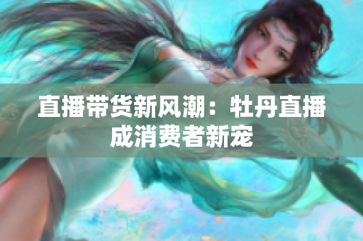 直播带货新风潮：牡丹直播成消费者新宠