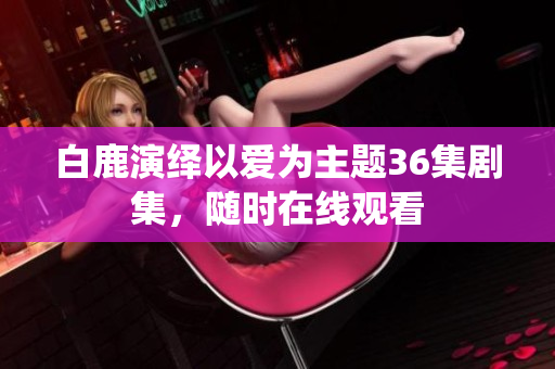 白鹿演绎以爱为主题36集剧集，随时在线观看