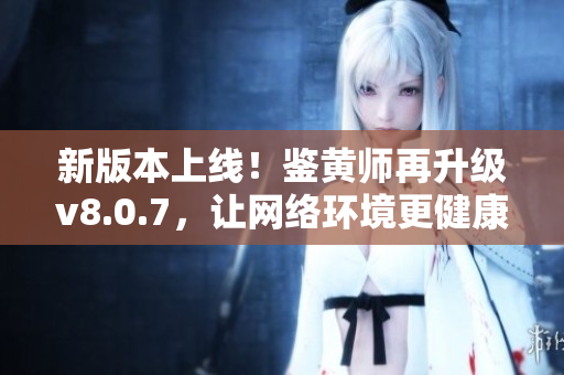 新版本上线！鉴黄师再升级v8.0.7，让网络环境更健康