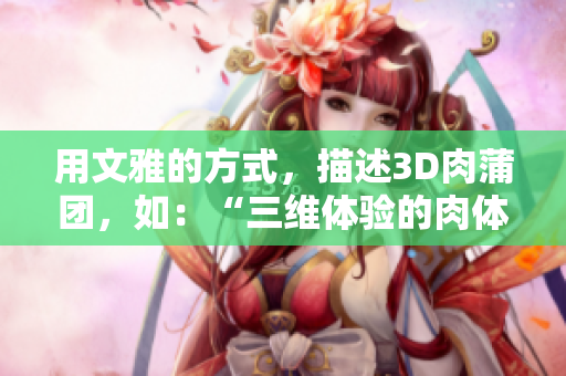 用文雅的方式，描述3D肉蒲团，如：“三维体验的肉体感”