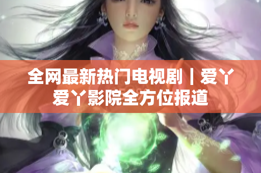 全网最新热门电视剧｜爱丫爱丫影院全方位报道