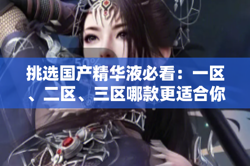挑选国产精华液必看：一区、二区、三区哪款更适合你？