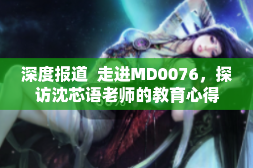 深度报道  走进MD0076，探访沈芯语老师的教育心得
