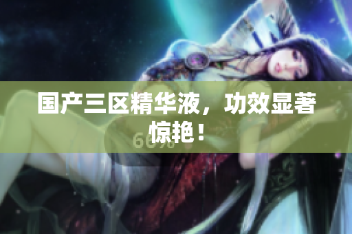 国产三区精华液，功效显著惊艳！
