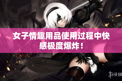 女子情趣用品使用过程中快感极度爆炸！