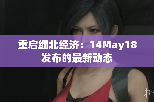 重启缅北经济：14May18发布的最新动态