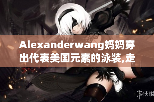 Alexanderwang妈妈穿出代表美国元素的泳装,走进夏季！