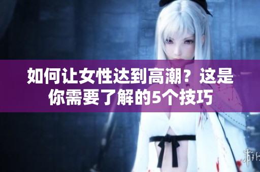 如何让女性达到高潮？这是你需要了解的5个技巧