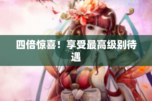 四倍惊喜！享受最高级别待遇