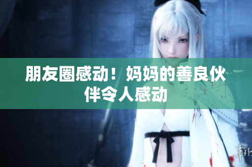 朋友圈感动！妈妈的善良伙伴令人感动