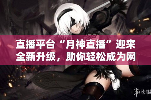 直播平台“月神直播”迎来全新升级，助你轻松成为网红！