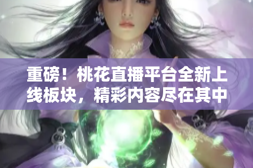 重磅！桃花直播平台全新上线板块，精彩内容尽在其中