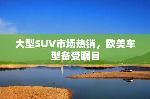 大型SUV市场热销，欧美车型备受瞩目