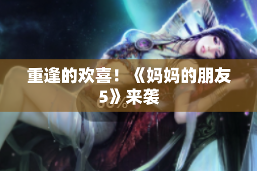 重逢的欢喜！《妈妈的朋友5》来袭