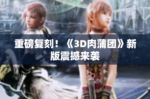 重磅复刻！《3D肉蒲团》新版震撼来袭