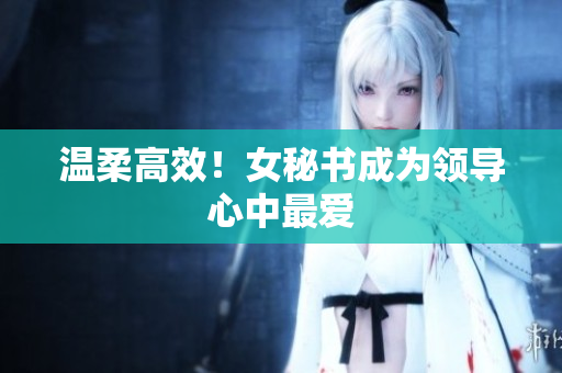 温柔高效！女秘书成为领导心中最爱