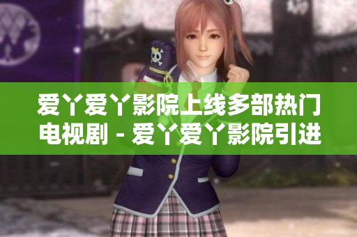 爱丫爱丫影院上线多部热门电视剧 - 爱丫爱丫影院引进多部热门电视剧
