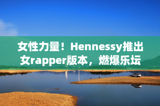 女性力量！Hennessy推出女rapper版本，燃爆乐坛