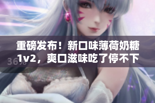 重磅发布！新口味薄荷奶糖1v2，爽口滋味吃了停不下来！