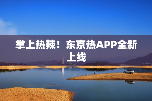 掌上热辣！东京热APP全新上线