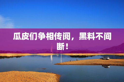 瓜皮们争相传阅，黑料不间断！