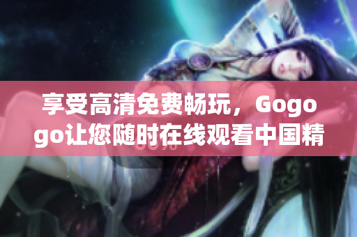 享受高清免费畅玩，Gogogo让您随时在线观看中国精彩景点