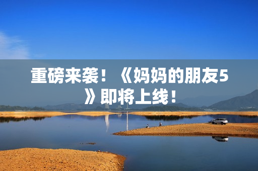 重磅来袭！《妈妈的朋友5》即将上线！