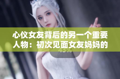 心仪女友背后的另一个重要人物：初次见面女友妈妈的攻略