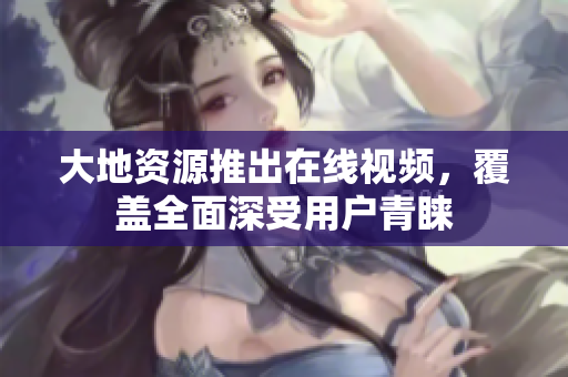 大地资源推出在线视频，覆盖全面深受用户青睐