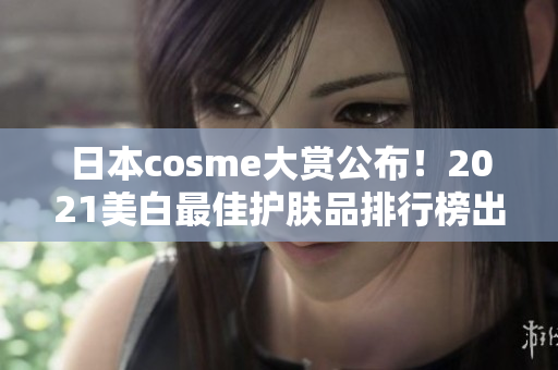 日本cosme大赏公布！2021美白最佳护肤品排行榜出炉
