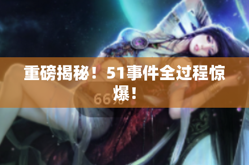 重磅揭秘！51事件全过程惊爆！